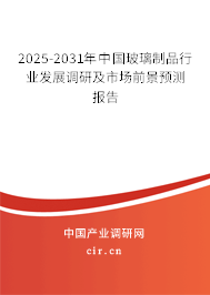 2025-2031年中國玻璃制品行業發展調研及市場前景預測報告